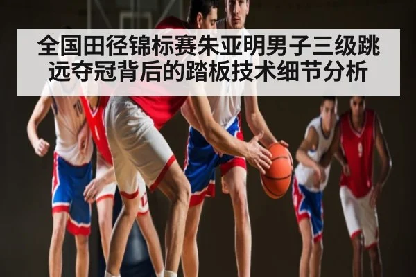 全国田径锦标赛朱亚明男子三级跳远夺冠背后的踏板技术细节分析（kaiyun）