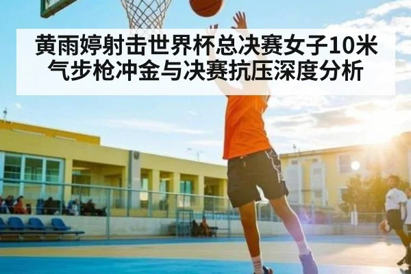 黄雨婷射击世界杯总决赛女子10米气步枪冲金与决赛抗压深度分析 | kaiyun