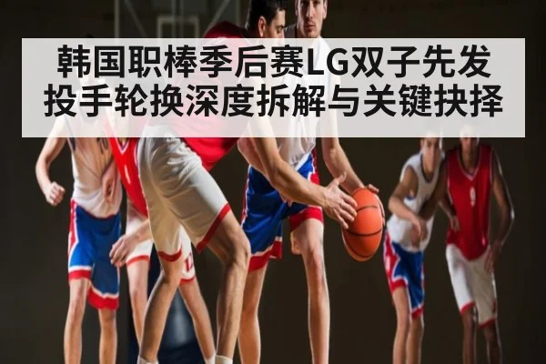 韩国职棒季后赛LG双子先发投手轮换深度拆解与关键抉择（kaiyun）