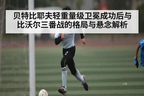 贝特比耶夫轻重量级卫冕成功后与比沃尔三番战的格局与悬念解析（kaiyun）