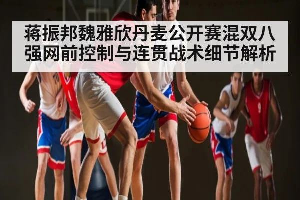 蒋振邦魏雅欣丹麦公开赛混双八强网前控制与连贯战术细节解析