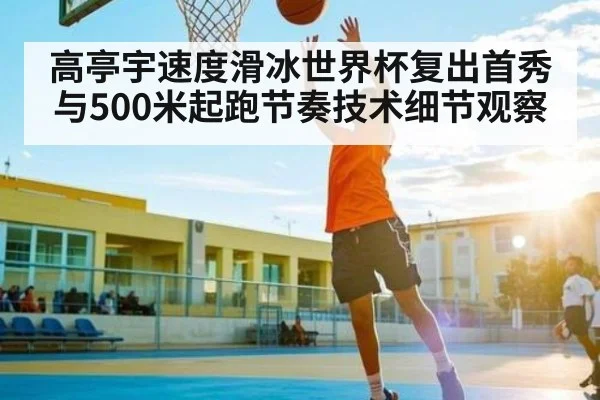 高亭宇速度滑冰世界杯复出首秀与500米起跑节奏技术细节观察